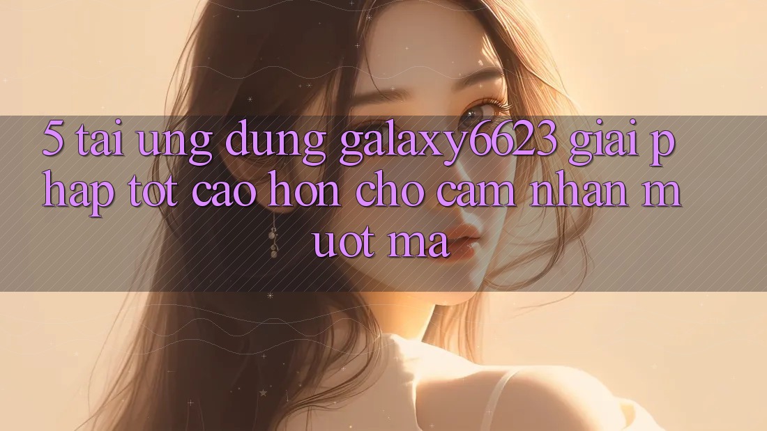 5. Tải Ứng dụng Galaxy6623 - Giải Pháp Tốt cao hơn Cho Cảm nhận Mượt Mà