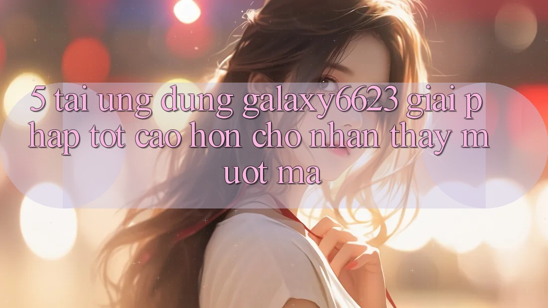 5. Tải Ứng dụng Galaxy6623 - Giải Pháp Tốt cao hơn Cho Nhận thấy Mượt mà