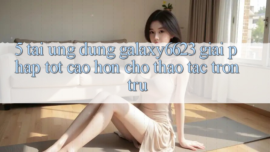 5. Tải Ứng dụng Galaxy6623 - Giải Pháp Tốt cao hơn Cho Thao tác Trơn tru 5. Tải Ứng dụng Galaxy6623 - Giải Pháp Tốt cao hơn Cho Thao tác Trơn tru