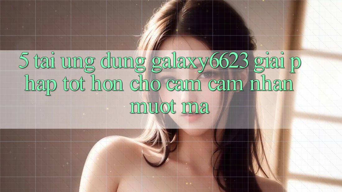 5. Tải Ứng dụng Galaxy6623 - Giải Pháp Tốt hơn Cho Cảm cảm nhận Mượt Mà