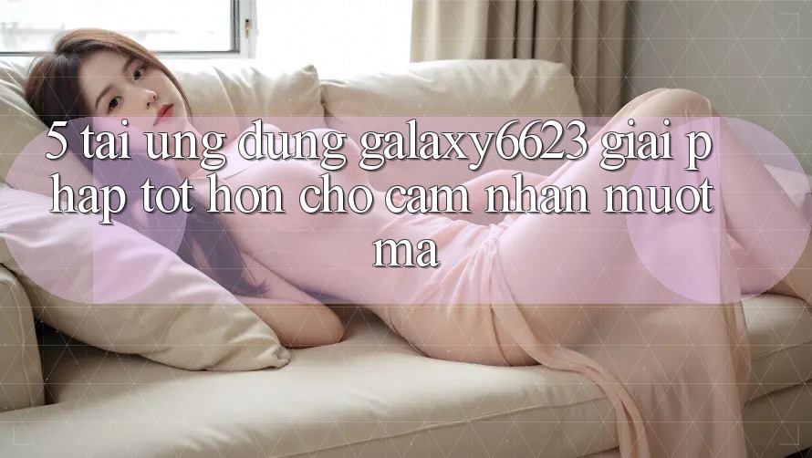 5. Tải Ứng dụng Galaxy6623 - Giải Pháp Tốt hơn Cho Cảm nhận Mượt Mà