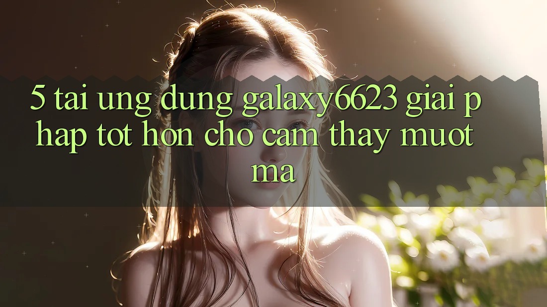 5. Tải Ứng dụng Galaxy6623 - Giải Pháp Tốt hơn Cho Cảm thấy Mượt mà