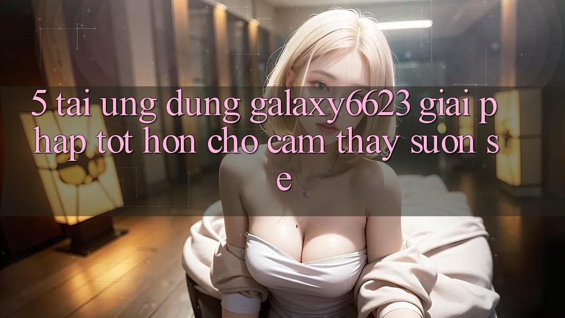 5. Tải Ứng dụng Galaxy6623 - Giải Pháp Tốt hơn Cho Cảm thấy Suôn sẻ 5. Tải Ứng dụng Galaxy6623 - Giải Pháp Tốt hơn Cho Cảm thấy Suôn sẻ