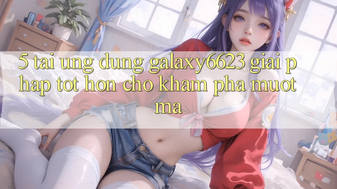 5. Tải Ứng dụng Galaxy6623 - Giải Pháp Tốt hơn Cho Khám phá Mượt mà
