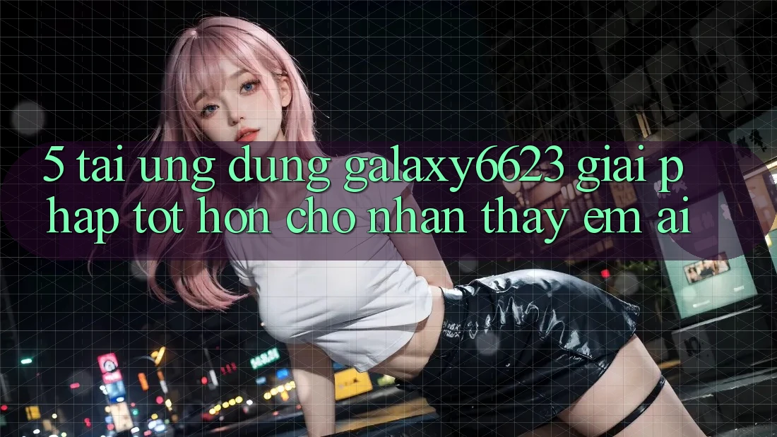 5. Tải Ứng dụng Galaxy6623 - Giải Pháp Tốt hơn Cho Nhận thấy Êm ái