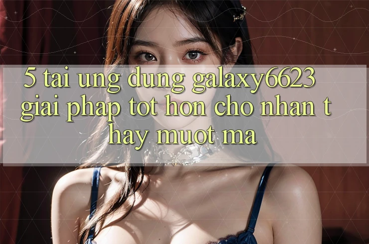 5. Tải Ứng dụng Galaxy6623 - Giải Pháp Tốt hơn Cho Nhận thấy Mượt Mà 5. Tải Ứng dụng Galaxy6623 - Giải Pháp Tốt hơn Cho Nhận thấy Mượt Mà