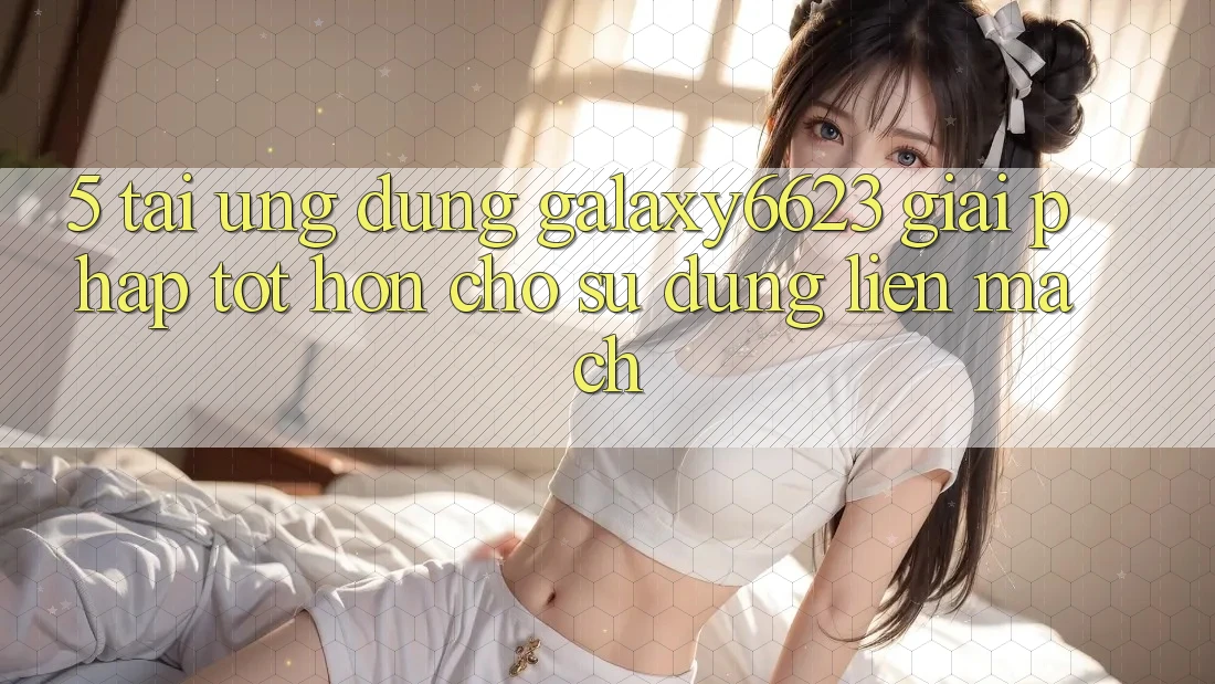 5. Tải Ứng dụng Galaxy6623 - Giải Pháp Tốt hơn Cho Sử dụng Liền mạch
