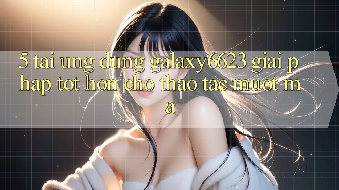 5. Tải Ứng dụng Galaxy6623 - Giải Pháp Tốt hơn Cho Thao tác Mượt Mà 5. Tải Ứng dụng Galaxy6623 - Giải Pháp Tốt hơn Cho Thao tác Mượt Mà