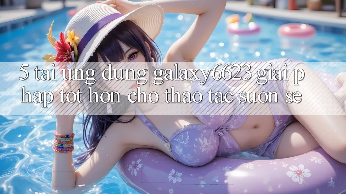 5. Tải Ứng dụng Galaxy6623 - Giải Pháp Tốt hơn Cho Thao tác Suôn sẻ 5. Tải Ứng dụng Galaxy6623 - Giải Pháp Tốt hơn Cho Thao tác Suôn sẻ