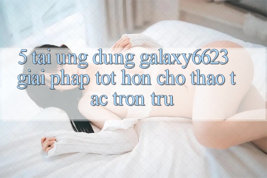 5. Tải Ứng dụng Galaxy6623 - Giải Pháp Tốt hơn Cho Thao tác Trơn tru 5. Tải Ứng dụng Galaxy6623 - Giải Pháp Tốt hơn Cho Thao tác Trơn tru