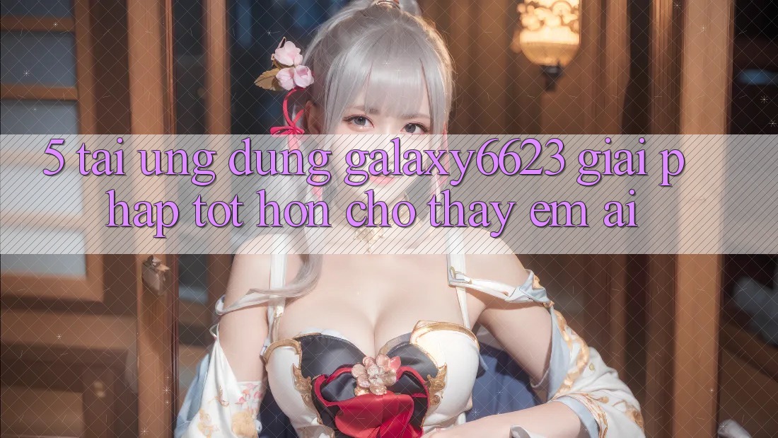 5. Tải Ứng dụng Galaxy6623 - Giải Pháp Tốt hơn Cho Thấy Êm ái