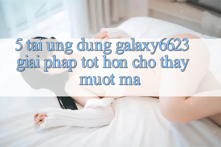 5. Tải Ứng dụng Galaxy6623 - Giải Pháp Tốt hơn Cho Thấy Mượt Mà 5. Tải Ứng dụng Galaxy6623 - Giải Pháp Tốt hơn Cho Thấy Mượt Mà
