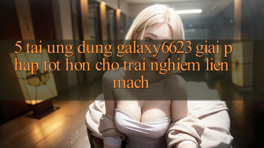 5. Tải Ứng dụng Galaxy6623 - Giải Pháp Tốt hơn Cho Trải Nghiệm Liền mạch
