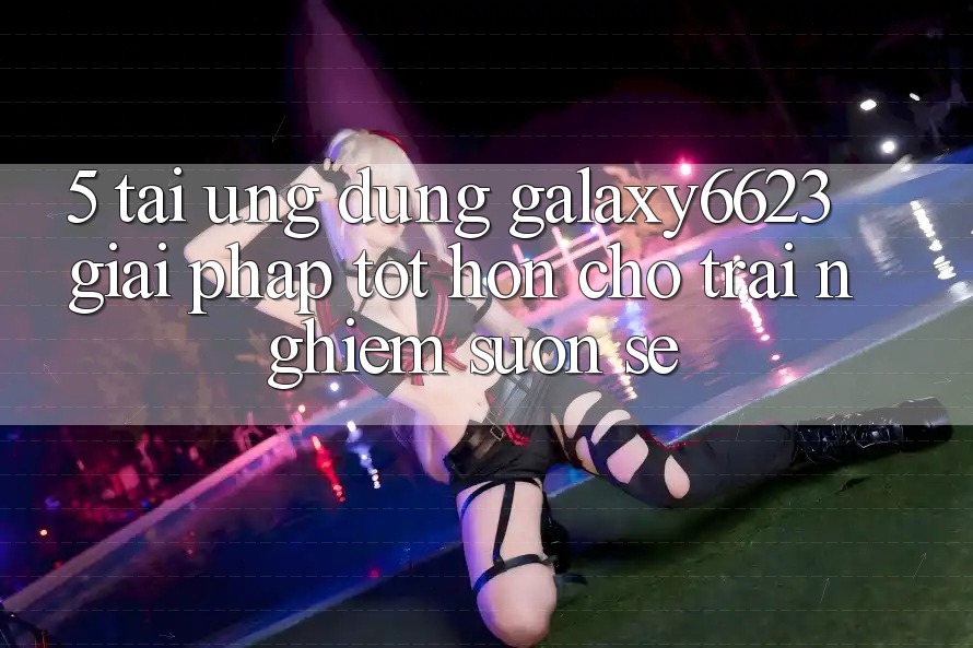 5. Tải Ứng dụng Galaxy6623 - Giải Pháp Tốt hơn Cho Trải Nghiệm Suôn sẻ
