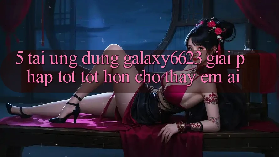 5. Tải Ứng dụng Galaxy6623 - Giải Pháp Tốt tốt hơn Cho Thấy Êm ái
