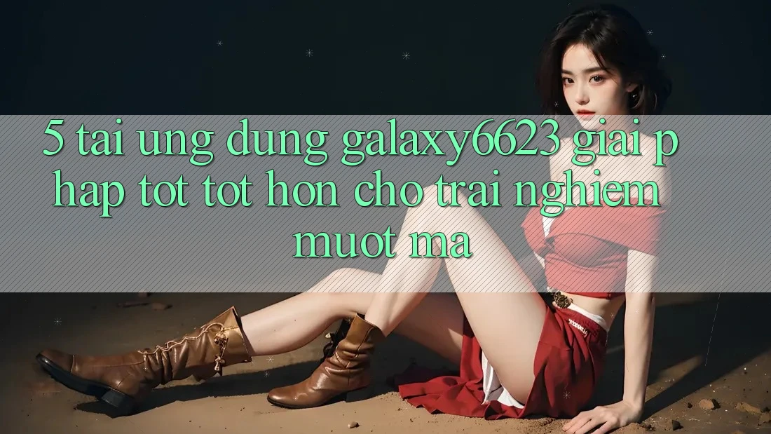 5. Tải Ứng dụng Galaxy6623 - Giải Pháp Tốt tốt hơn Cho Trải Nghiệm Mượt Mà