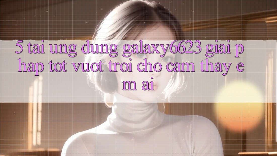 5. Tải Ứng dụng Galaxy6623 - Giải Pháp Tốt vượt trội Cho Cảm thấy Êm ái