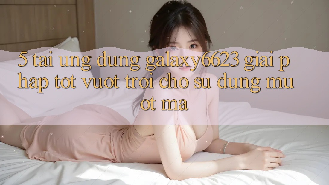5. Tải Ứng dụng Galaxy6623 - Giải Pháp Tốt vượt trội Cho Sử dụng Mượt mà 5. Tải Ứng dụng Galaxy6623 - Giải Pháp Tốt vượt trội Cho Sử dụng Mượt mà