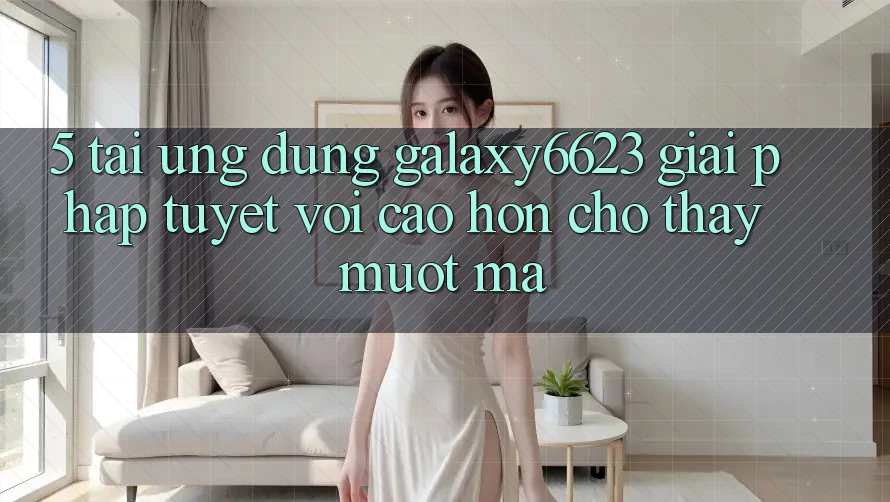 5. Tải Ứng dụng Galaxy6623 - Giải Pháp Tuyệt vời cao hơn Cho Thấy Mượt Mà