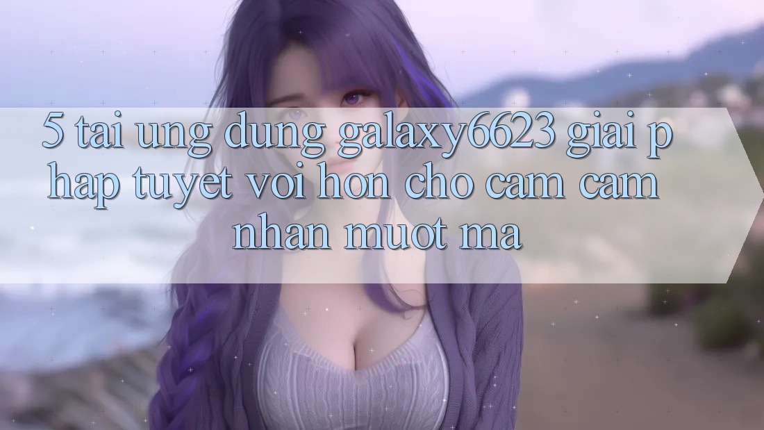 5. Tải Ứng dụng Galaxy6623 - Giải Pháp Tuyệt vời hơn Cho Cảm cảm nhận Mượt Mà 5. Tải Ứng dụng Galaxy6623 - Giải Pháp Tuyệt vời hơn Cho Cảm cảm nhận Mượt Mà