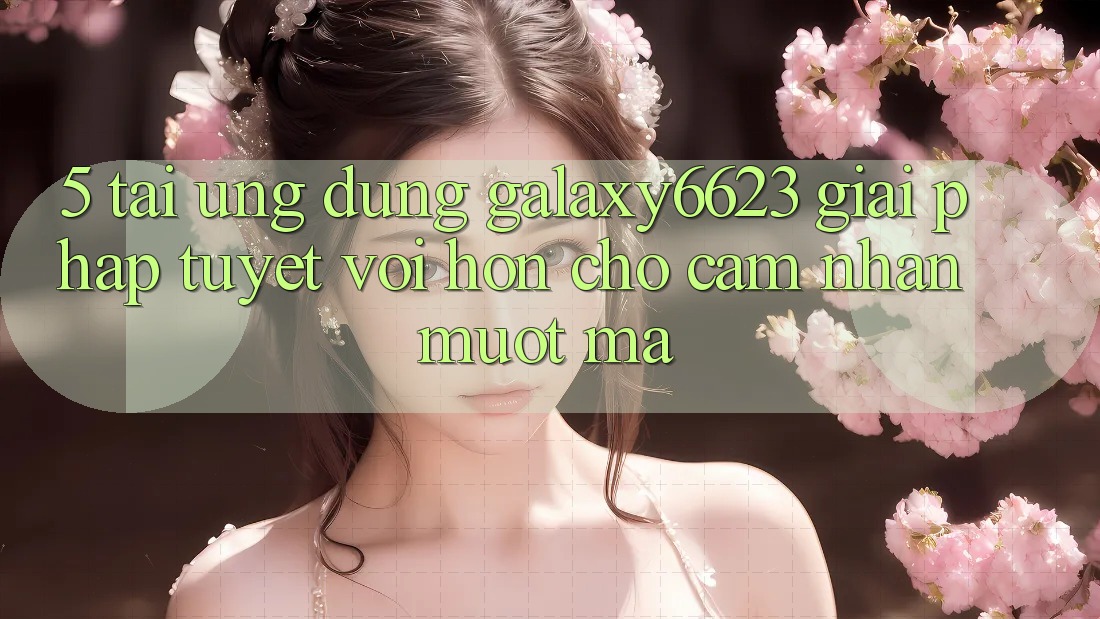 5. Tải Ứng dụng Galaxy6623 - Giải Pháp Tuyệt vời hơn Cho Cảm nhận Mượt Mà