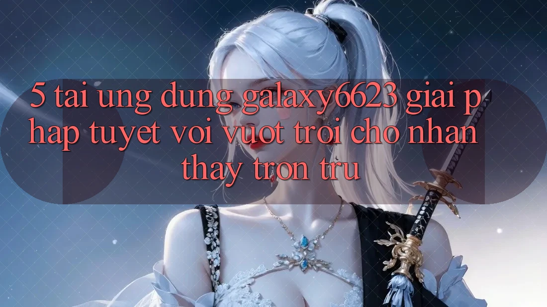 5. Tải Ứng dụng Galaxy6623 - Giải Pháp Tuyệt vời vượt trội Cho Nhận thấy Trơn tru