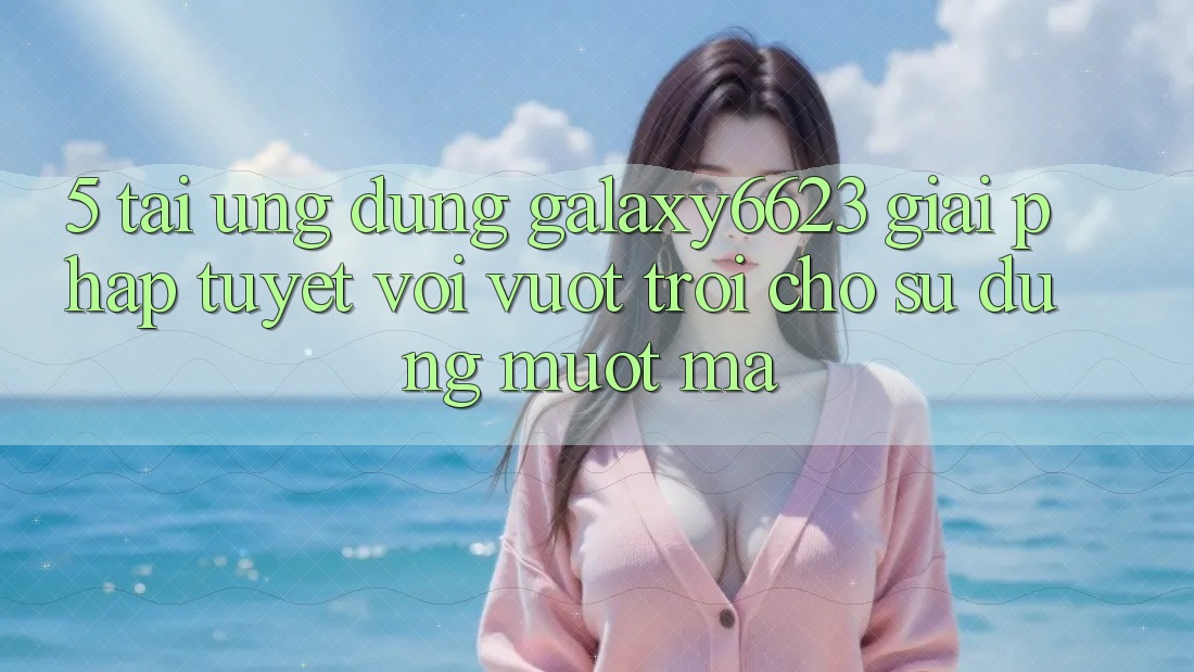 5. Tải Ứng dụng Galaxy6623 - Giải Pháp Tuyệt vời vượt trội Cho Sử dụng Mượt Mà 5. Tải Ứng dụng Galaxy6623 - Giải Pháp Tuyệt vời vượt trội Cho Sử dụng Mượt Mà