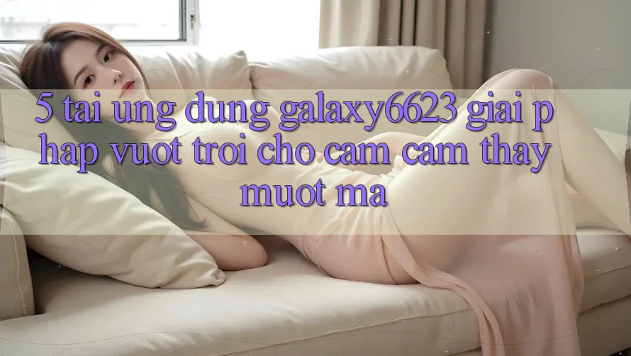 5. Tải Ứng dụng Galaxy6623 - Giải Pháp Vượt Trội Cho Cảm cảm thấy Mượt Mà 5. Tải Ứng dụng Galaxy6623 - Giải Pháp Vượt Trội Cho Cảm cảm thấy Mượt Mà