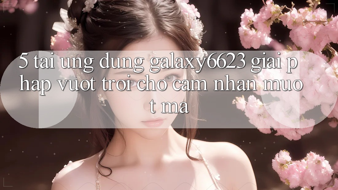 5. Tải Ứng dụng Galaxy6623 - Giải Pháp Vượt Trội Cho Cảm nhận Mượt mà 5. Tải Ứng dụng Galaxy6623 - Giải Pháp Vượt Trội Cho Cảm nhận Mượt mà