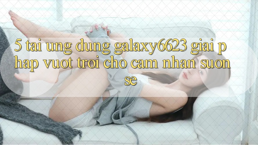5. Tải Ứng dụng Galaxy6623 - Giải Pháp Vượt Trội Cho Cảm nhận Suôn sẻ 5. Tải Ứng dụng Galaxy6623 - Giải Pháp Vượt Trội Cho Cảm nhận Suôn sẻ