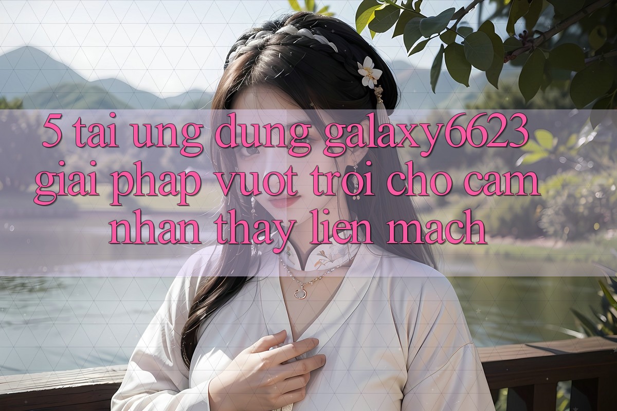 5. Tải Ứng dụng Galaxy6623 - Giải Pháp Vượt trội Cho Cảm nhận thấy Liền mạch