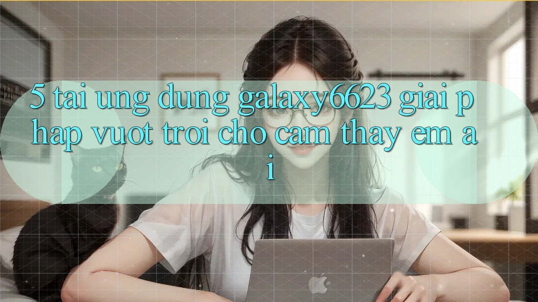 5. Tải Ứng dụng Galaxy6623 - Giải Pháp Vượt trội Cho Cảm thấy Êm ái 5. Tải Ứng dụng Galaxy6623 - Giải Pháp Vượt trội Cho Cảm thấy Êm ái