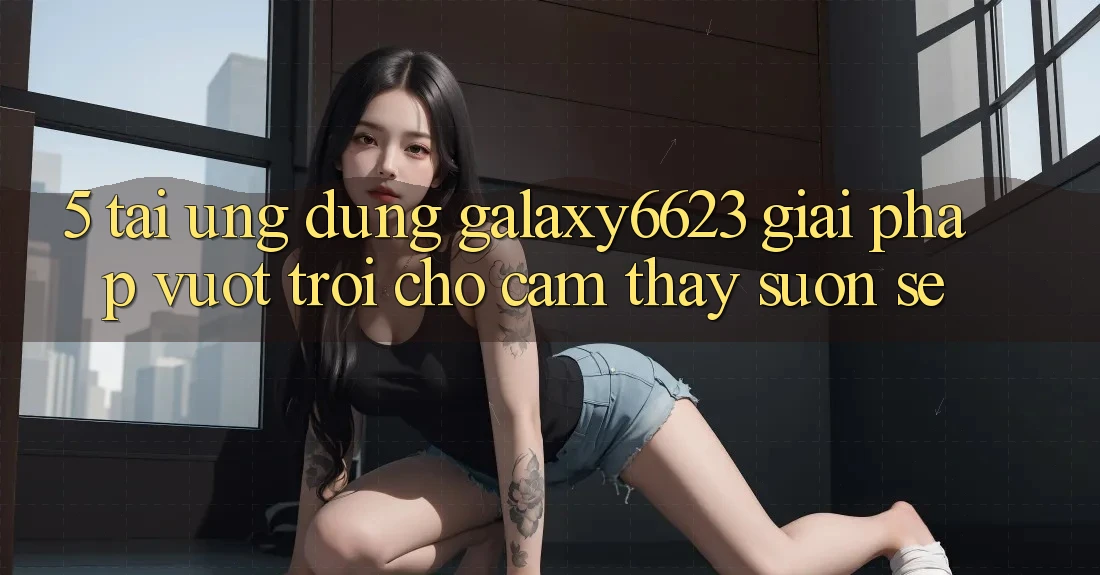 5. Tải Ứng dụng Galaxy6623 - Giải Pháp Vượt trội Cho Cảm thấy Suôn sẻ 5. Tải Ứng dụng Galaxy6623 - Giải Pháp Vượt trội Cho Cảm thấy Suôn sẻ