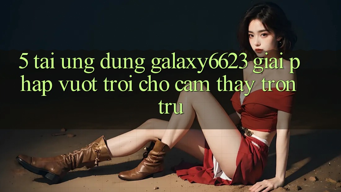 5. Tải Ứng dụng Galaxy6623 - Giải Pháp Vượt Trội Cho Cảm thấy Trơn tru