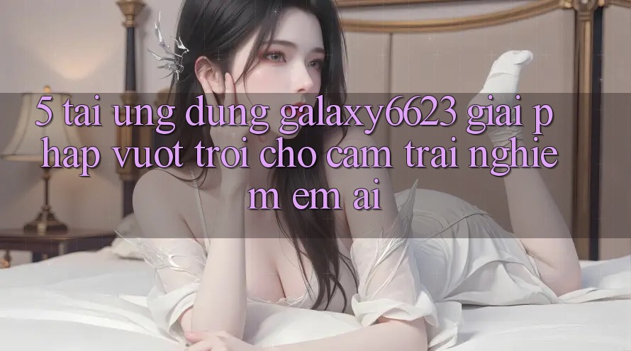 5. Tải Ứng dụng Galaxy6623 - Giải Pháp Vượt Trội Cho Cảm trải nghiệm Êm ái 5. Tải Ứng dụng Galaxy6623 - Giải Pháp Vượt Trội Cho Cảm trải nghiệm Êm ái
