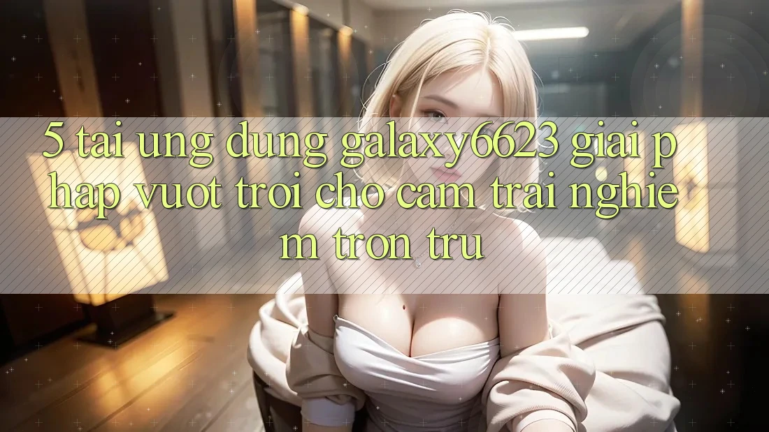 5. Tải Ứng dụng Galaxy6623 - Giải Pháp Vượt trội Cho Cảm trải nghiệm Trơn tru