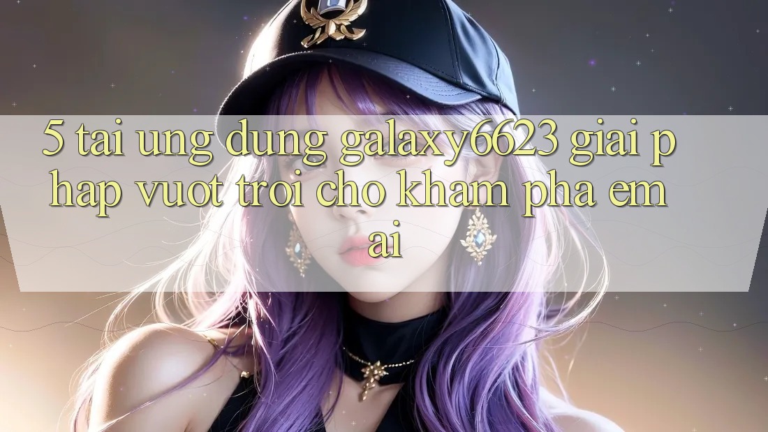 5. Tải Ứng dụng Galaxy6623 - Giải Pháp Vượt Trội Cho Khám phá Êm ái 5. Tải Ứng dụng Galaxy6623 - Giải Pháp Vượt Trội Cho Khám phá Êm ái