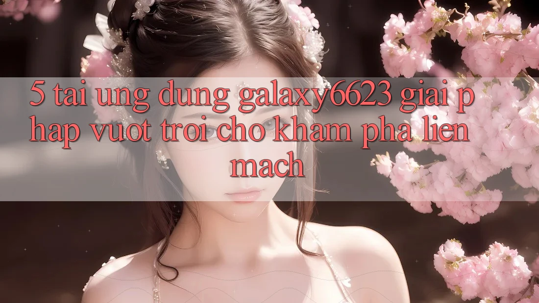 5. Tải Ứng dụng Galaxy6623 - Giải Pháp Vượt Trội Cho Khám phá Liền mạch 5. Tải Ứng dụng Galaxy6623 - Giải Pháp Vượt Trội Cho Khám phá Liền mạch