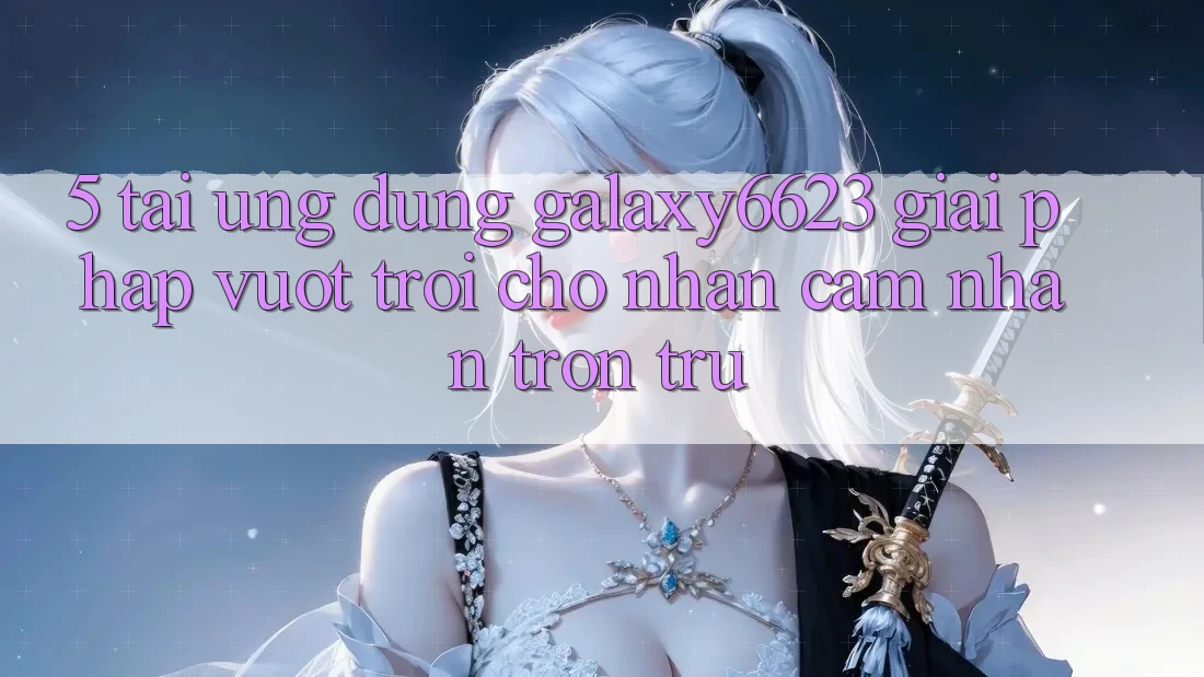 5. Tải Ứng dụng Galaxy6623 - Giải Pháp Vượt trội Cho Nhận cảm nhận Trơn tru 5. Tải Ứng dụng Galaxy6623 - Giải Pháp Vượt trội Cho Nhận cảm nhận Trơn tru