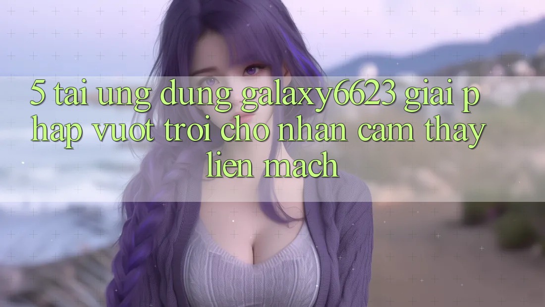 5. Tải Ứng dụng Galaxy6623 - Giải Pháp Vượt Trội Cho Nhận cảm thấy Liền mạch