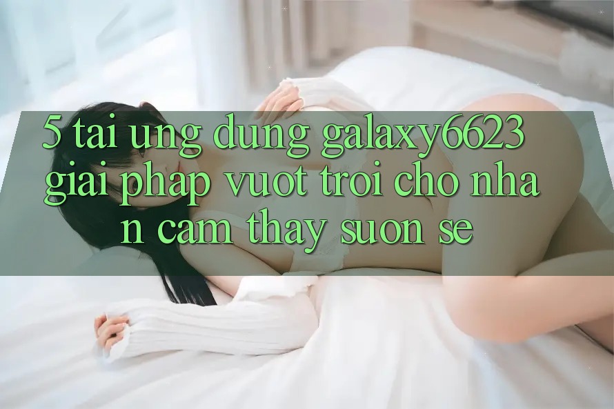 5. Tải Ứng dụng Galaxy6623 - Giải Pháp Vượt Trội Cho Nhận cảm thấy Suôn sẻ