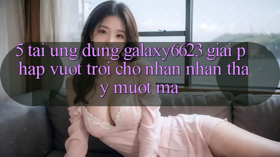 5. Tải Ứng dụng Galaxy6623 - Giải Pháp Vượt Trội Cho Nhận nhận thấy Mượt mà 5. Tải Ứng dụng Galaxy6623 - Giải Pháp Vượt Trội Cho Nhận nhận thấy Mượt mà