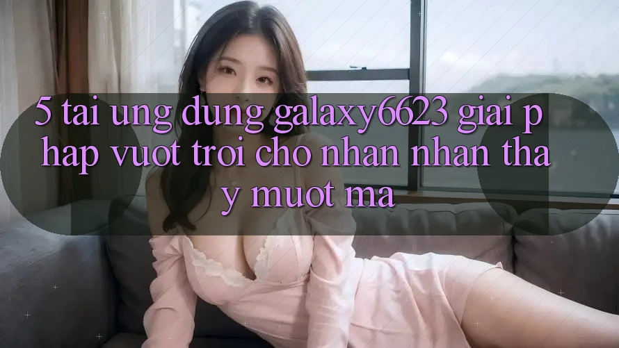 5. Tải Ứng dụng Galaxy6623 - Giải Pháp Vượt trội Cho Nhận nhận thấy Mượt mà