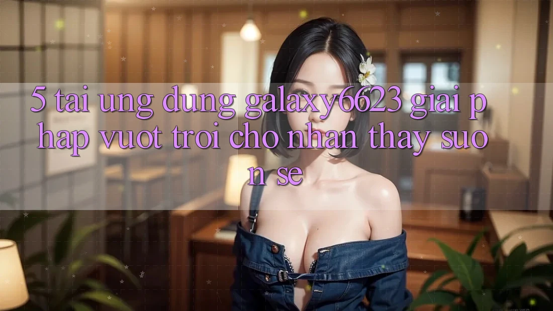 5. Tải Ứng dụng Galaxy6623 - Giải Pháp Vượt Trội Cho Nhận thấy Suôn sẻ