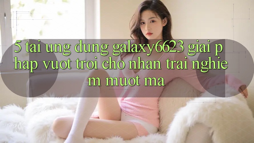 5. Tải Ứng dụng Galaxy6623 - Giải Pháp Vượt Trội Cho Nhận trải nghiệm Mượt Mà