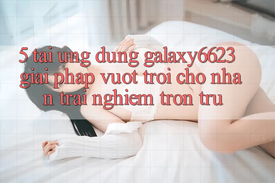 5. Tải Ứng dụng Galaxy6623 - Giải Pháp Vượt Trội Cho Nhận trải nghiệm Trơn tru 5. Tải Ứng dụng Galaxy6623 - Giải Pháp Vượt Trội Cho Nhận trải nghiệm Trơn tru