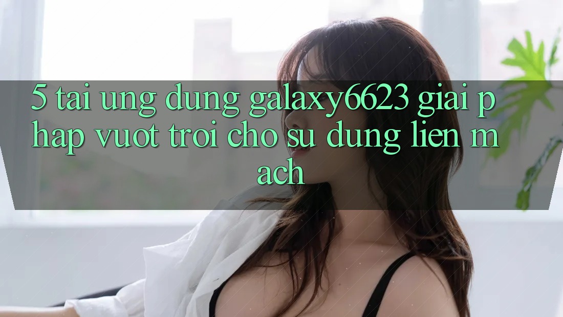 5. Tải Ứng dụng Galaxy6623 - Giải Pháp Vượt Trội Cho Sử dụng Liền mạch