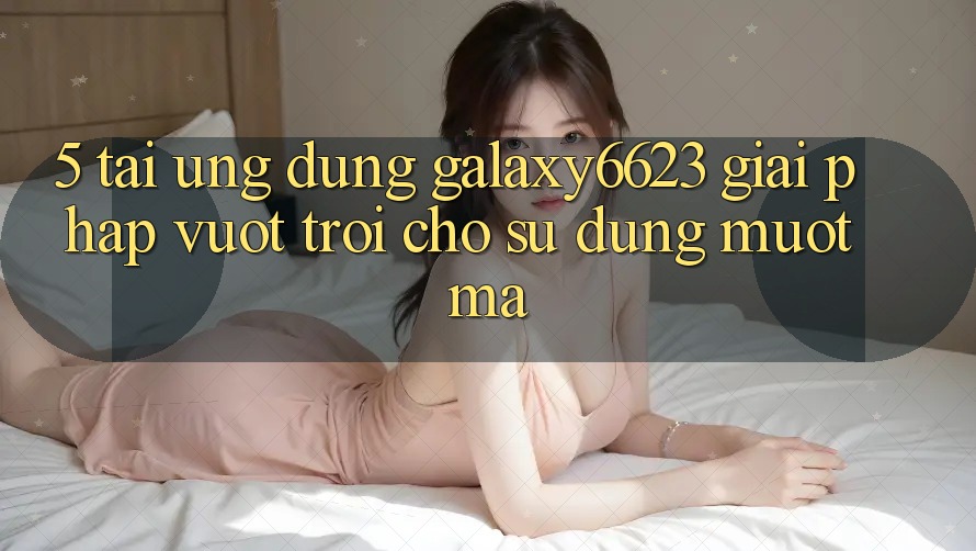 5. Tải Ứng dụng Galaxy6623 - Giải Pháp Vượt Trội Cho Sử dụng Mượt Mà