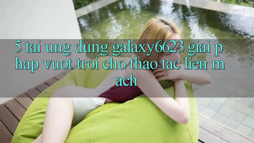 5. Tải Ứng dụng Galaxy6623 - Giải Pháp Vượt Trội Cho Thao tác Liền mạch 5. Tải Ứng dụng Galaxy6623 - Giải Pháp Vượt Trội Cho Thao tác Liền mạch