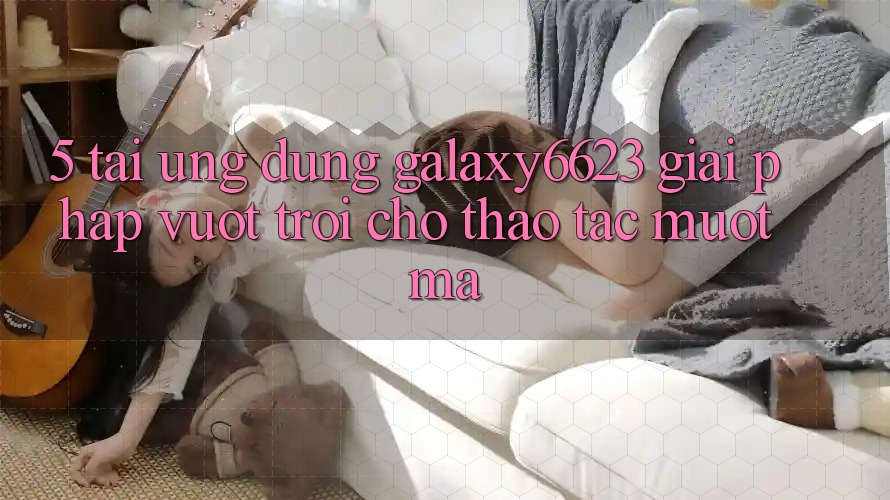 5. Tải Ứng dụng Galaxy6623 - Giải Pháp Vượt Trội Cho Thao tác Mượt Mà